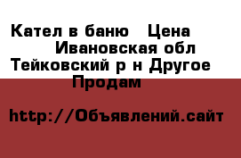 Кател в баню › Цена ­ 8 000 - Ивановская обл., Тейковский р-н Другое » Продам   